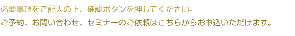 必要事項をご記入の上、確認ボタンを押してください。
ご予約、お問い合わせ、セミナーのご依頼はこちらからお申込いただけます。