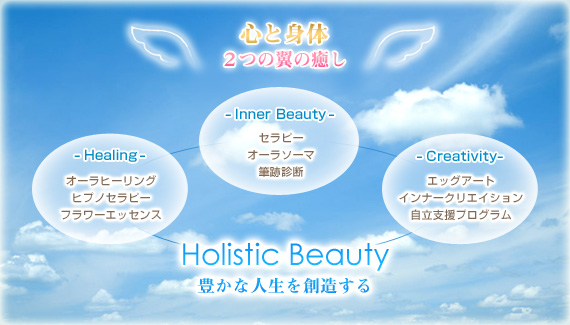 心と身体
２つの翼の癒し

-Inner Beauty-
セラピー
オーラソーマ
クレアボヤンス透視

-Healing-
オーラヒーリング
ヒプノセラピー催眠
フラワーエッセンス

-Creativity-
エッグアート
インナークリエイティブ
自立支援プログラム

Holistic Beauty
豊かな人生を創造する